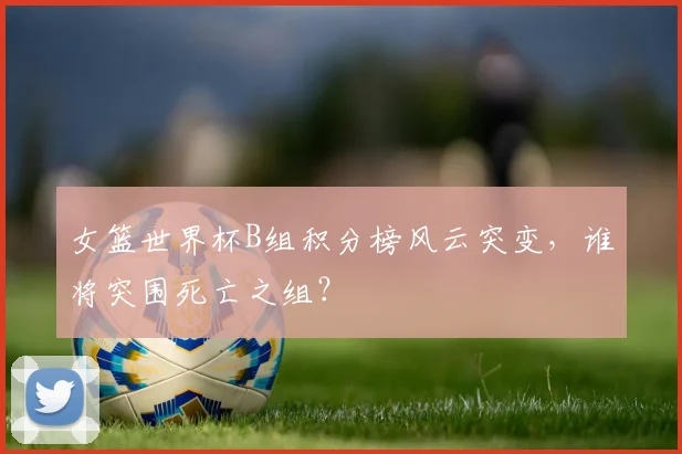 女篮世界杯B组积分榜风云突变，谁将突围死亡之组？