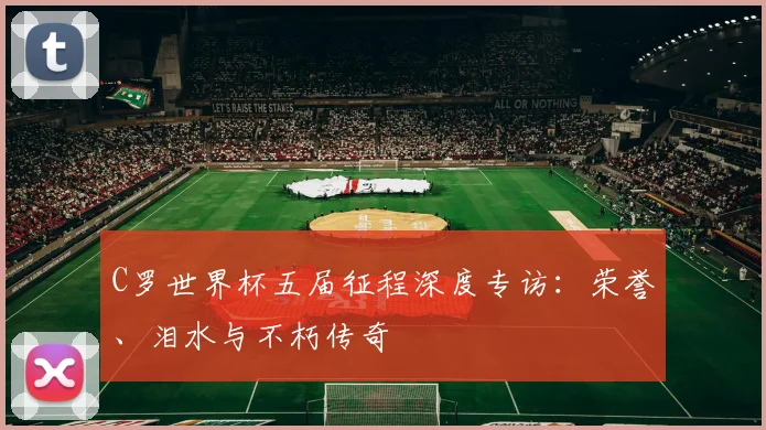 C罗世界杯五届征程深度专访：荣誉、泪水与不朽传奇