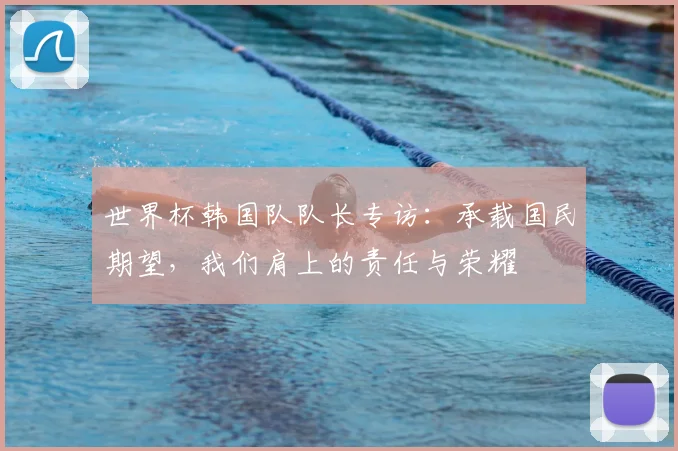 世界杯韩国队队长专访：承载国民期望，我们肩上的责任与荣耀