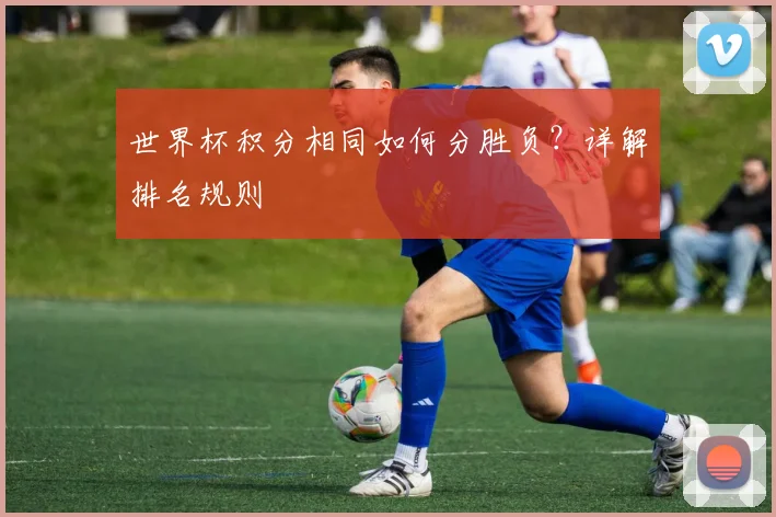 世界杯积分相同如何分胜负？详解排名规则