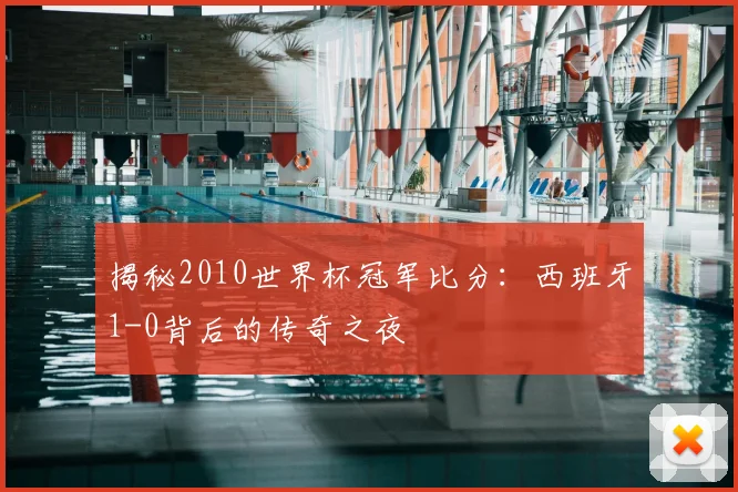 揭秘2010世界杯冠军比分：西班牙1-0背后的传奇之夜