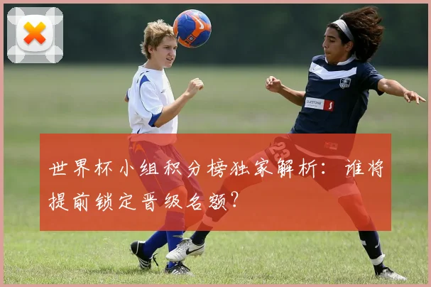 世界杯小组积分榜独家解析:谁将提前锁定晋级名额?