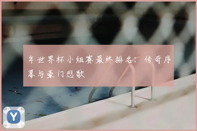 年世界杯小组赛最终排名:传奇序幕与豪门悲歌