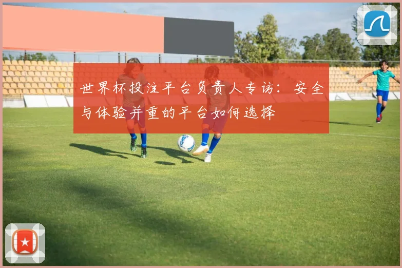 世界杯投注平台负责人专访:安全与体验并重的平台如何选择