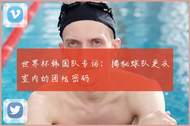 世界杯韩国队专访：揭秘球队更衣室内的团结密码