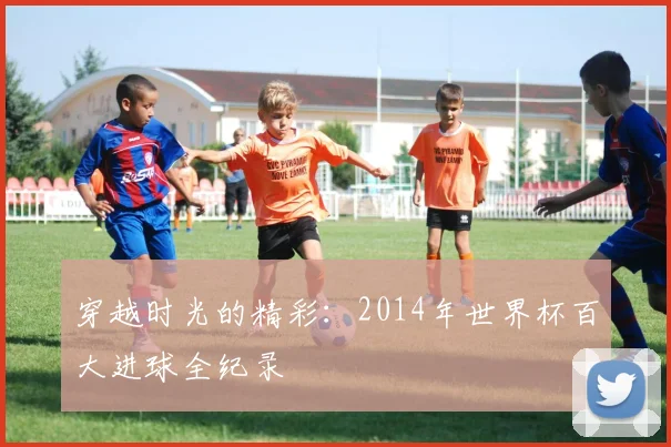穿越时光的精彩：2014年世界杯百大进球全纪录