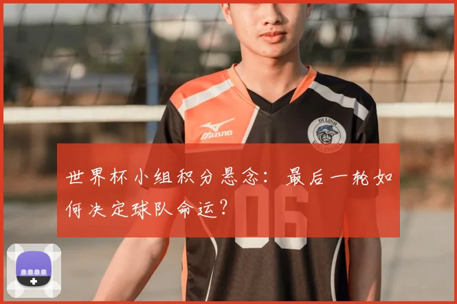 世界杯小组积分悬念：最后一轮如何决定球队命运？