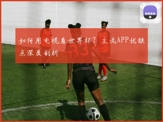 如何用电视看世界杯?主流APP优缺点深度剖析