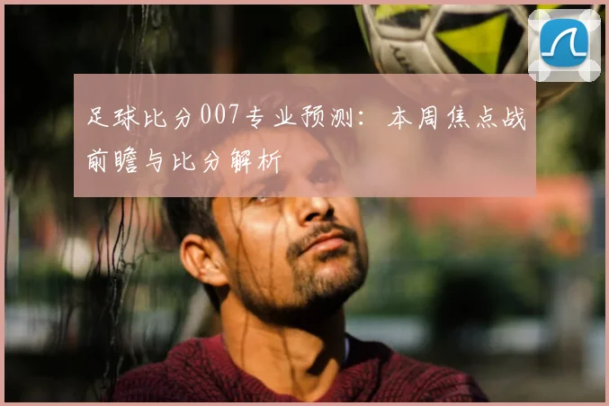足球比分007专业预测：本周焦点战前瞻与比分解析