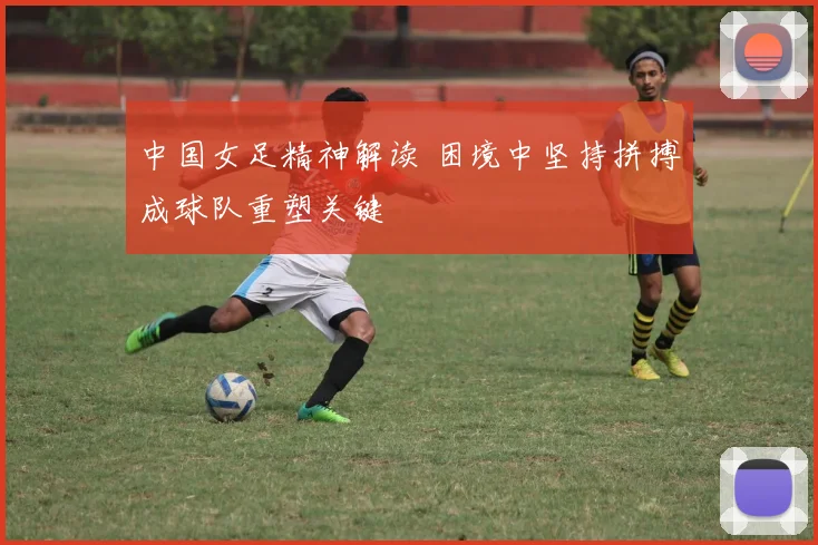 中国女足精神解读 困境中坚持拼搏成球队重塑关键