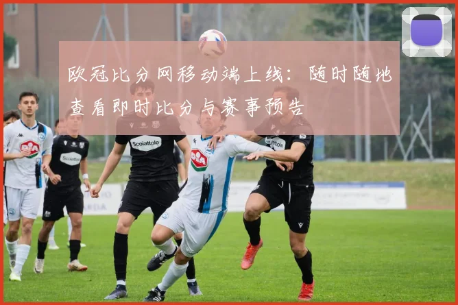 欧冠比分网移动端上线：随时随地查看即时比分与赛事预告