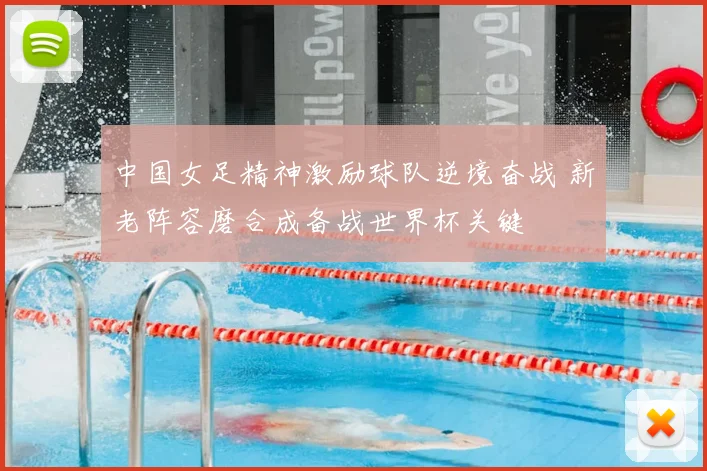 中国女足精神激励球队逆境奋战 新老阵容磨合成备战世界杯关键