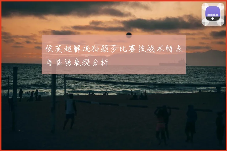 侯英超解说孙颖莎比赛技战术特点与临场表现分析