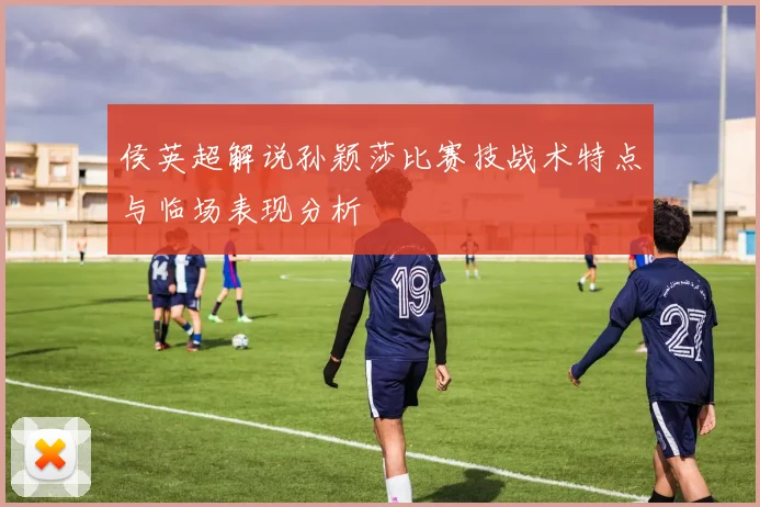 侯英超解说孙颖莎比赛技战术特点与临场表现分析