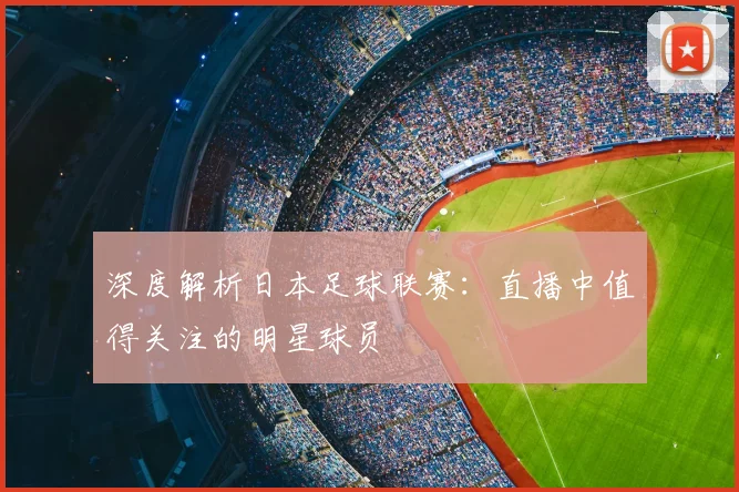 深度解析日本足球联赛：直播中值得关注的明星球员
