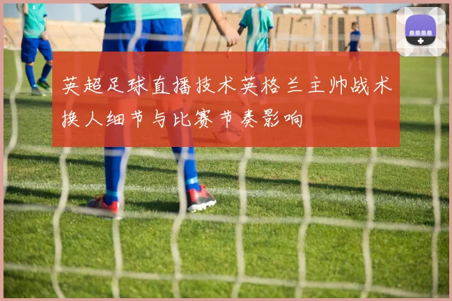 英超足球直播技术英格兰主帅战术换人细节与比赛节奏影响